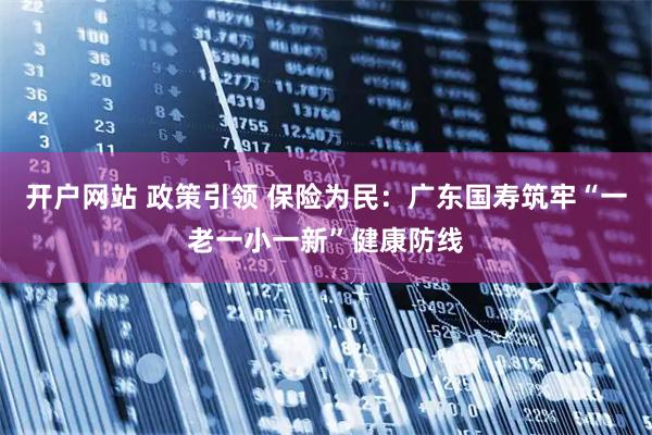 开户网站 政策引领 保险为民：广东国寿筑牢“一老一小一新”健康防线