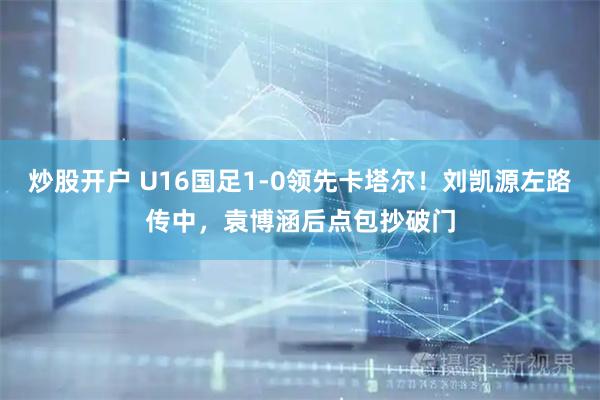 炒股开户 U16国足1-0领先卡塔尔！刘凯源左路传中，袁博涵后点包抄破门