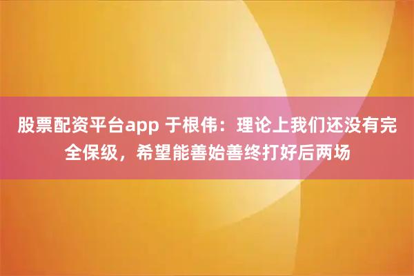 股票配资平台app 于根伟：理论上我们还没有完全保级，希望能善始善终打好后两场